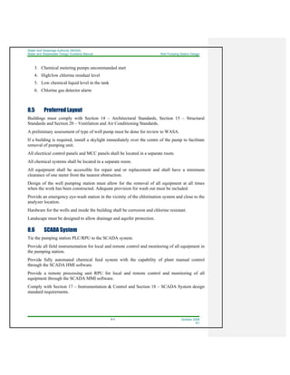 Water And Sewerage Authority (WASA)
Water and Wastewater Design Guideline Manual Well Pumping Station Design
8-3 October 2008
R1
3. Chemical metering pumps uncommanded start
4. High/low chlorine residual level
5. Low chemical liquid level in the tank
6. Chlorine gas detector alarm
8.5 Preferred Layout
Buildings must comply with Section 14 – Architectural Standards, Section 15 – Structural
Standards and Section 20 – Ventilation and Air Conditioning Standards.
A preliminary assessment of type of well pump must be done for review to WASA.
If a building is required, install a skylight immediately over the centre of the pump to facilitate
removal of pumping unit.
All electrical control panels and MCC panels shall be located in a separate room.
All chemical systems shall be located in a separate room.
All equipment shall be accessible for repair and or replacement and shall have a minimum
clearance of one meter from the nearest obstruction.
Design of the well pumping station must allow for the removal of all equipment at all times
when the work has been constructed. Adequate provision for wash out must be included.
Provide an emergency eye-wash station in the vicinity of the chlorination system and close to the
analyzer location.
Hardware for the wells and inside the building shall be corrosion and chlorine resistant.
Landscape must be designed to allow drainage and aquifer protection.
8.6 SCADA System
Tie the pumping station PLC/RPU to the SCADA system.
Provide all field instrumentation for local and remote control and monitoring of all equipment in
the pumping station.
Provide fully automated chemical feed system with the capability of plant manual control
through the SCADA HMI software.
Provide a remote processing unit RPU for local and remote control and monitoring of all
equipment through the SCADA MMI software.
Comply with Section 17 – Instrumentation & Control and Section 18 – SCADA System design
standard requirements.
 