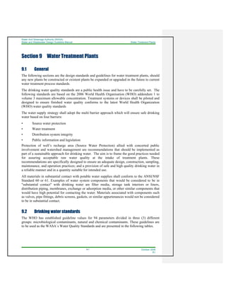 Water And Sewerage Authority (WASA)
Water and Wastewater Design Guideline Manual Water Treatment Plants
9-1 October 2008
R1
Section 9 Water Treatment Plants
9.1 General
The following sections are the design standards and guidelines for water treatment plants, should
any new plants be constructed or existent plants be expanded or upgraded in the future to current
water treatment process standards.
The drinking water quality standards are a public health issue and have to be carefully set. The
following standards are based on the 2006 World Health Organisation (WHO) addendum 1 to
volume 3 maximum allowable concentration. Treatment systems or devices shall be piloted and
designed to ensure finished water quality conforms to the latest World Health Organization
(WHO) water quality standards
The water supply strategy shall adopt the multi barrier approach which will ensure safe drinking
water based on four barriers:
• Source water protection
• Water treatment
• Distribution system integrity
• Public information and legislation
Protection of well’s recharge area (Source Water Protection) allied with concerted public
involvement and watershed management are recommendations that should be implemented as
part of a sustainable approach for drinking water. The aim is to frame the good practices needed
for assuring acceptable raw water quality at the intake of treatment plants. These
recommendations are specifically designed to ensure an adequate design, construction, sampling,
maintenance, and operation practices; and a provision of safe and high quality drinking water in
a reliable manner and in a quantity suitable for intended use.
All materials in substantial contact with potable water supplies shall conform to the ANSI/NSF
Standard 60 or 61. Examples of water system components that would be considered to be in
"substantial contact" with drinking water are filter media, storage tank interiors or liners,
distribution piping, membranes, exchange or adsorption media, or other similar components that
would have high potential for contacting the water. Materials associated with components such
as valves, pipe fittings, debris screens, gaskets, or similar appurtenances would not be considered
to be in substantial contact.
9.2 Drinking water standards
The WHO has established guideline values for 94 parameters divided in three (3) different
groups: microbiological contaminants, natural and chemical contaminants. These guidelines are
to be used as the WASA`s Water Quality Standards and are presented in the following tables.
 