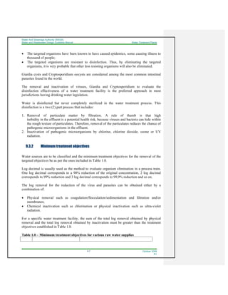 Water And Sewerage Authority (WASA)
Water and Wastewater Design Guideline Manual Water Treatment Plants
9-7 October 2008
R1
• The targeted organisms have been known to have caused epidemics, some causing illness to
thousand of people;
• The targeted organisms are resistant to disinfection. Thus, by eliminating the targeted
organisms, it is very probable that other less resisting organisms will also be eliminated.
Giardia cysts and Cryptosporidium oocysts are considered among the most common intestinal
parasites found in the world.
The removal and inactivation of viruses, Giardia and Cryptosporidium to evaluate the
disinfection effectiveness of a water treatment facility is the preferred approach in most
jurisdictions having drinking water legislation.
Water is disinfected but never completely sterilized in the water treatment process. This
disinfection is a two (2) part process that includes:
1. Removal of particulate matter by filtration. A rule of thumb is that high
turbidity in the effluent is a potential health risk, because viruses and bacteria can hide within
the rough texture of particulates. Therefore, removal of the particulates reduces the chance of
pathogenic microorganisms in the effluent.
2. Inactivation of pathogenic microorganisms by chlorine, chlorine dioxide, ozone or UV
radiation.
9.3.2 Minimum treatment objectives
Water sources are to be classified and the minimum treatment objectives for the removal of the
targeted objectives be as per the ones included in Table 1.0.
Log decimal is usually used as the method to evaluate organism elimination in a process train.
One log decimal corresponds to a 90% reduction of the original concentration, 2 log decimal
corresponds to 99% reduction and 3 log decimal corresponds to 99,9% reduction and so on.
The log removal for the reduction of the virus and parasites can be obtained either by a
combination of:
• Physical removal such as coagulation/flocculation/sedimentation and filtration and/or
membranes;
• Chemical inactivation such as chlorination or physical inactivation such as ultra-violet
radiation.
For a specific water treatment facility, the sum of the total log removal obtained by physical
removal and the total log removal obtained by inactivation must be greater than the treatment
objectives established in Table 1.0.
Table 1.0 – Minimum treatment objectives for various raw water supplies
 