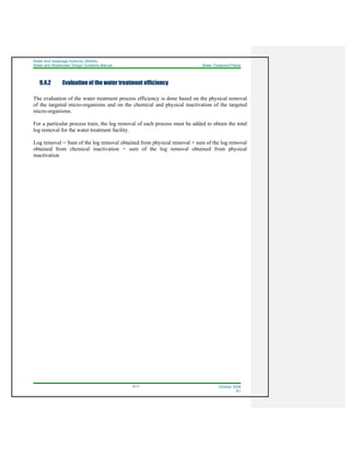 Water And Sewerage Authority (WASA)
Water and Wastewater Design Guideline Manual Water Treatment Plants
9-11 October 2008
R1
9.4.2 Evaluation of the water treatment efficiency
The evaluation of the water treatment process efficiency is done based on the physical removal
of the targeted micro-organisms and on the chemical and physical inactivation of the targeted
micro-organisms.
For a particular process train, the log removal of each process must be added to obtain the total
log removal for the water treatment facility.
Log removal = Sum of the log removal obtained from physical removal + sum of the log removal
obtained from chemical inactivation + sum of the log removal obtained from physical
inactivation
 