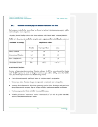 Water And Sewerage Authority (WASA)
Water and Wastewater Design Guideline Manual Water Treatment Plants
9-12 October 2008
R1
9.4.3 Treatment based on physical removal of parasites and virus
Performance credits for log removal can be allowed to various water treatment processes and for
various targeted micro-organisms.
Table 4.0 presents the log removal that can be obtained from various water filtration processes.
Table 4.0 – Log removal credits for targeted micro-organisms for water filtration processes
Treatment technology Log removal credit
Giardia Cryptosporidium Virus
Direct filtration 2,0 2,0 1,0
Conventional filtration 2,5 2,0 2,0
Slow sand filtration 2,0 2,0 2,0
Membrane filtration 3,0 + 2,0 (4) 0 to 2,0 +
Conventional filtration
In order to be considered conventional filtration and meet the 2,5 log removal credit for Giardia
cyst, the 2,0 log removal credit for Cryptosporidium oocyst and the 2,0 log removal credit for
virus, the filtration process must meet the following criteria:
• Use a chemical coagulant at all times when the treatment plant is in operation;
• Monitor and adjust chemical dosages in response to variations in raw water quality;
• Maintain effective backwash procedures, including filter-to-waste or an equivalent procedure
during filter ripening to ensure that the effluent turbidity requirements are met at all times;
• Continuously monitor filtrate turbidity from each filter; and,
• Meet the performance criterion for filtered water turbidity of less than or equal to 0,30 NTU
in 95% of the measurements each month.
 