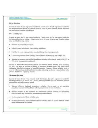 Water And Sewerage Authority (WASA)
Water and Wastewater Design Guideline Manual Water Treatment Plants
9-13 October 2008
R1
Direct filtration
In order to meet the 2,0 log removal credit for Giardia cyst, the 2,0 log removal credit for
Cryptosporidium and the 1,0 log removal credit for virus, the direct filtration process must meet
the conventional filtration criteria above.
Slow sand filtration
In order to meet the 2,0 log removal credit for Giardia cyst, the 2,0 log removal credit for
Cryptosporidium oocyst and the 2,0 log removal credit for virus, the slow sand filtration process
must meet the following criteria:
• Maintain an active biological layer;
• Regularly carry out effective filter cleaning procedures;
• Use filter-to-waste or an equivalent procedure during filter ripening periods;
• Continuously monitor filtrate turbidity from each filter or take a daily grab sample; and,
• Meet the performance criterion for filtered water turbidity of less than or equal to 1,0 NTU in
95% of the measurements each month.
Because of the selective mechanisms of slow sand filtration, filtrate turbidity levels exceeding
1,0 NTU can occur as a result of passage of inorganic particles through the filter without
influencing the effective removal of harmful organisms. Temporary filtrate turbidity levels of
over 1,0 NTU therefore should not be interpreted as indicating an adverse water condition in the
absence of additional supporting evidence.
Membrane filtration
In order to meet the 3,0 + log removal credit for Giardia, the 2,0 + log removal credit for
Cryptosporidium oocyst and the 0 to 2,0 + log removal credit for virus, the membrane filtration
process must meet the following criteria:
• Maintain effective backwash procedures, including filter-to-waste or an equivalent
procedure, to ensure that the effluent turbidity requirements are met at all times;
• Monitor integrity of the membrane by continuously particle counting or equivalently
effective means (e.g., intermittent pressure decay measurements);
• Continuously monitor filtrate turbidity; and,
• Meet the performance criterion for filtered water turbidity of less or equal to 0,1 NTU in 99%
of the measurements each month.
 