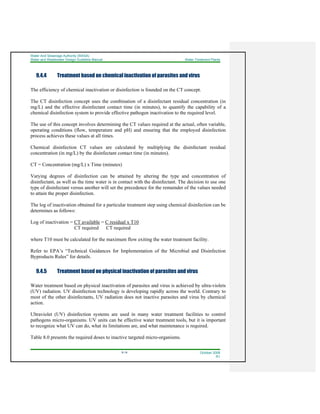 Water And Sewerage Authority (WASA)
Water and Wastewater Design Guideline Manual Water Treatment Plants
9-14 October 2008
R1
9.4.4 Treatment based on chemical inactivation of parasites and virus
The efficiency of chemical inactivation or disinfection is founded on the CT concept.
The CT disinfection concept uses the combination of a disinfectant residual concentration (in
mg/L) and the effective disinfectant contact time (in minutes), to quantify the capability of a
chemical disinfection system to provide effective pathogen inactivation to the required level.
The use of this concept involves determining the CT values required at the actual, often variable,
operating conditions (flow, temperature and pH) and ensuring that the employed disinfection
process achieves these values at all times.
Chemical disinfection CT values are calculated by multiplying the disinfectant residual
concentration (in mg/L) by the disinfectant contact time (in minutes).
CT = Concentration (mg/L) x Time (minutes)
Varying degrees of disinfection can be attained by altering the type and concentration of
disinfectant, as well as the time water is in contact with the disinfectant. The decision to use one
type of disinfectant versus another will set the precedence for the remainder of the values needed
to attain the proper disinfection.
The log of inactivation obtained for a particular treatment step using chemical disinfection can be
determines as follows:
Log of inactivation = CT available = C residual x T10
CT required CT required
where T10 must be calculated for the maximum flow exiting the water treatment facility.
Refer to EPA’s “Technical Guidances for Implementation of the Microbial and Disinfection
Byproducts Rules” for details.
9.4.5 Treatment based on physical inactivation of parasites and virus
Water treatment based on physical inactivation of parasites and virus is achieved by ultra-violets
(UV) radiation. UV disinfection technology is developing rapidly across the world. Contrary to
most of the other disinfectants, UV radiation does not inactive parasites and virus by chemical
action.
Ultraviolet (UV) disinfection systems are used in many water treatment facilities to control
pathogens micro-organisms. UV units can be effective water treatment tools, but it is important
to recognize what UV can do, what its limitations are, and what maintenance is required.
Table 8.0 presents the required doses to inactive targeted micro-organisms.
 