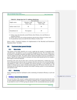 Water And Sewerage Authority (WASA)
Water and Wastewater Design Guideline Manual Water Treatment Plants
9-15 October 2008
R1
Table 8.0 – Design doses for UV radiation disinfection
Supply source
Dose (mJ/cm2)
Parasites: 3 log
Virus: 2 log
Parasites: 3 log
Virus: 4 log
Surface water (1) (2) 40 80
Groundwater (3) Not required 40
(1) Surface water with chemically assisted filtration, direct filtration, slow sand filtration or
membrane filtration
(2) Surface water sources also include groundwater under the direct influence of surface water
(3) For groundwater sources non under the direct influence of surface water
Refer to EPA’s “Technical Guidances for Implementation of the Microbial and Disinfection
Byproducts Rules” for details.
9.5 Treatment plant general design
9.5.1 Water intake
The location of the intake should be set at such a depth that the quantity of suspended solids,
colloidal matter, and plankton is as low as possible throughout the year. The river intakes are to
be located in a reasonably accessible and stable reach of the channel, where erosion or deposition
will not endanger the intake. The intake shall be buried and graded to prevent accumulation of
grasses. Speed in the intake should be calculated with future peak demand and be low enough to
limit impact on fish and sediments.
Screening of the water may be done with a coarse bar screen followed by a medium bar screen.
Finer screening and grit removal may be necessary when the water has to be conveyed through a
long pipeline or when it has to be pumped. Grit removal necessity is to be analysed in each
project to eliminate gravel, sand or mineral particles larger than 200 microns from the water. All
screening must be provided with automatic and reliable cleaning systems to avoid maintenance
and operation works.
9.5.2 Monitoring
Water monitoring should be facilitated to allow monitoring of treatment efficiency at each unit
process.
9.6.29.5.3 General design elements
It is not the intent of this manual to replace professional expertise and innovation from the hand
of water treatment design engineers. It is therefore mandatory that a complete preliminary report
be provided for review to WASA giving the rationale for the recommended processes and their
Formatted: Bullets and Numbering
 