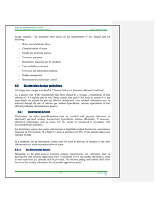 Water And Sewerage Authority (WASA)
Water and Wastewater Design Guideline Manual Water Treatment Plants
9-16 October 2008
R1
design elements. This document must assess all the requirements of this manual and the
following :
- Water need and design flows
- Characterisation of water
- Supply and treatment options
- Treatment processes
- Disinfection processes and by-products
- Taste and odour treatment
- Corrosion and stabilisation methods
- Sludge management
- Instrumentation and system control
9.6 Disinfection design guidelines
All design must comply with WASA "Chlorine Policy and Procedures General Guidelines".
As a general rule WHO recommends that there should be a residual concentration of free
chlorine of >0.5 mg/litre after at least 30min contact time at pH <8.0. Refer to section 9.4.4 for
more details on method for proving effective disinfection. Free residual chlorination may be
achieved through the use of chlorine gas, sodium hypochlorite, calcium hypochlorite or free
chlorine producing electrochemical process.
9.6.1 Chlorination System
Chlorination pre and/or post-chlorination must be provided with gas-type chlorinator or
electrically operated, positive displacement hypochlorite solution chlorinator. If necessary,
alternative technologies such as ozone, UV etc. should be considered in accordance with
associated design guidelines.
For distribution system, the system shall maintain a detectable residual disinfectant concentration
measured as free chlorine, of at least 0.5 mg/L at all times (for 95% of the samples taken each
calendar month).
In a reservoir, the re-chlorination system shall be sized to provide an increase to the total
chlorine residual at the maximum inflow of water.
9.6.1.1 Gas Chlorination System
Depending on the plant process treatment capacity requirements, one chlorinator shall be
provided for each chlorine application point. A minimum of two (2) standby chlorinators, sized
to meet maximum day demand shall be provided. The chlorine piping and controls shall allow
the use of the standby chlorinators for all possible application points.
 