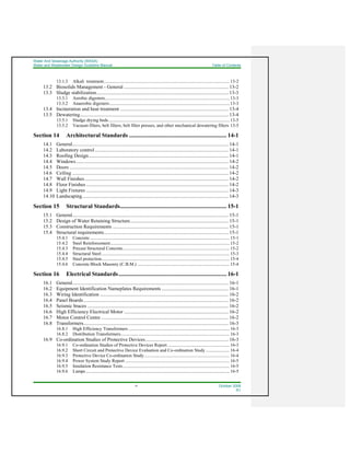 Water And Sewerage Authority (WASA)
Water and Wastewater Design Guideline Manual Table of Contents
vi October 2008
R1
13.1.3 Alkali treatment................................................................................................................ 13-2
13.2 Biosolids Management - General ................................................................................... 13-2
13.3 Sludge stabilization......................................................................................................... 13-3
13.3.1 Aerobic digesters............................................................................................................... 13-3
13.3.2 Anaerobic digesters........................................................................................................... 13-3
13.4 Incineration and heat treatment ...................................................................................... 13-4
13.5 Dewatering...................................................................................................................... 13-4
13.5.1 Sludge drying beds............................................................................................................ 13-5
13.5.2 Vacuum filters, belt filters, belt filter presses, and other mechanical dewatering filters 13-5
Section 14 Architectural Standards .................................................................. 14-1
14.1 General............................................................................................................................ 14-1
14.2 Laboratory control .......................................................................................................... 14-1
14.3 Roofing Design............................................................................................................... 14-1
14.4 Windows......................................................................................................................... 14-2
14.5 Doors .............................................................................................................................. 14-2
14.6 Ceiling ............................................................................................................................ 14-2
14.7 Wall Finishes .................................................................................................................. 14-2
14.8 Floor Finishes ................................................................................................................. 14-2
14.9 Light Fixtures ................................................................................................................. 14-3
14.10 Landscaping.................................................................................................................... 14-3
Section 15 Structural Standards........................................................................ 15-1
15.1 General............................................................................................................................ 15-1
15.2 Design of Water Retaining Structure.............................................................................. 15-1
15.3 Construction Requirements ............................................................................................ 15-1
15.4 Structural requirements................................................................................................... 15-1
15.4.1 Concrete ............................................................................................................................ 15-1
15.4.2 Steel Reinforcement.......................................................................................................... 15-2
15.4.3 Precast Structural Concrete............................................................................................... 15-2
15.4.4 Structural Steel.................................................................................................................. 15-3
15.4.5 Steel protection.................................................................................................................. 15-4
15.4.6 Concrete Block Masonry (C.B.M.) .................................................................................. 15-4
Section 16 Electrical Standards......................................................................... 16-1
16.1 General............................................................................................................................ 16-1
16.2 Equipment Identification Nameplates Requirements ..................................................... 16-1
16.3 Wiring Identification ...................................................................................................... 16-2
16.4 Panel Boards................................................................................................................... 16-2
16.5 Seismic braces ................................................................................................................ 16-2
16.6 High Efficiency Electrical Motor ................................................................................... 16-2
16.7 Motor Control Centre ..................................................................................................... 16-2
16.8 Transformers................................................................................................................... 16-3
16.8.1 High Efficiency Transformers .......................................................................................... 16-3
16.8.2 Distribution Transformers................................................................................................. 16-3
16.9 Co-ordination Studies of Protective Devices.................................................................. 16-3
16.9.1 Co-ordination Studies of Protective Devices Report ....................................................... 16-3
16.9.2 Short Circuit and Protective Device Evaluation and Co-ordination Study ..................... 16-4
16.9.3 Protective Device Co-ordination Study............................................................................ 16-4
16.9.4 Power System Study Report ............................................................................................. 16-5
16.9.5 Insulation Resistance Tests............................................................................................... 16-5
16.9.6 Lamps................................................................................................................................ 16-5
 