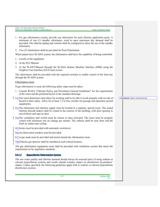 Water And Sewerage Authority (WASA)
Water and Wastewater Design Guideline Manual Water Treatment Plants
9-17 October 2008
R1
1. For gas chlorination system, provide one chlorinator for each chlorine application point. A
minimum of one (1) standby chlorinator, sized to meet maximum day demand shall be
provided. The chlorine piping and controls shall be configured to allow the use of the standby
chlorinator.
2. Two (2) chlorinators shall be provided for Post-Chlorination
Where plants have SCADA system, the chlorinators shall have the capability of being controlled:
1. Locally at the equipment
2. At the PLC/Manual
3. At the PLANT/Manual through the SCADA Human Machine Interface (HMI) using the
Graphics User Interface (GUI) main screen
The chlorinators shall be provided with the required switches to enable control of the feed rate
through the SCADA system.
Chlorination room:
If gas chlorination is used, the following safety steps must be taken:
1. Consult WASA "Chlorine Policy and Procedures General Guidelines" for the requirements
of the room and the preferred layout in the standard drawings.
1.2.The room dimension must allow for working staff to be able to work properly with no risk or
hazard to their safety. Allow for at least 1.5 m free corridor for passage and operation around
equipments.
2.3.The chlorinator and chlorine supply must be located in a separate, special room. The sealed
chlorine dioxide tank(s) shall be vented to the exterior of the building, with door opening to
out-of-doors and sign on door.
3.4.The ventilation start switch must be remote or door activated. The room must be properly
vented with minimum one air change per minute. The exhaust shall be near floor and the
fresh air intake near ceiling.
4.5.Scales must be provided with automatic switchover.
5.6.An observation window must be provided.
6.7.A gas mask must be provided and stored outside the chlorination room.
7.8.Chlorine gas detector shall be installed at each critical location.
The gas chlorination equipment room shall be provided with ventilation system that meets the
requirement set by regulatory standards.
9.6.1.2 Hypochlorite Chlorination System
The raw water quality and chlorine demand should always be assessed prior of using sodium or
calcium hypochlorite systems and results should evaluate impact on disinfection by-products’
impact. Unless specified, the following guidelines apply both to sodium or calcium hypochlorite
disinfection systems.
Formatted: Bullets and Numbering
 