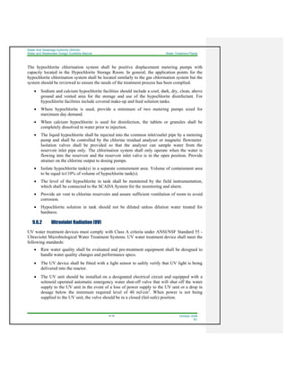 Water And Sewerage Authority (WASA)
Water and Wastewater Design Guideline Manual Water Treatment Plants
9-18 October 2008
R1
The hypochlorite chlorination system shall be positive displacement metering pumps with
capacity located in the Hypochlorite Storage Room. In general, the application points for the
hypochlorite chlorination system shall be located similarly to the gas chlorination system but the
system should be reviewed to ensure the needs of the treatment process has been complied.
• Sodium and calcium hypochlorite facilities should include a cool, dark, dry, clean, above
ground and vented area for the storage and use of the hypochlorite disinfectant. For
hypochlorite facilities include covered make-up and feed solution tanks.
• Where hypochlorite is used, provide a minimum of two metering pumps sized for
maximum day demand.
• When calcium hypochlorite is used for disinfection, the tablets or granules shall be
completely dissolved in water prior to injection.
• The liquid hypochlorite shall be injected into the common inlet/outlet pipe by a metering
pump and shall be controlled by the chlorine residual analyser or magnetic flowmeter.
Isolation valves shall be provided so that the analyser can sample water from the
reservoir inlet pipe only. The chlorination system shall only operate when the water is
flowing into the reservoir and the reservoir inlet valve is in the open position. Provide
strainer on the chlorine output to dosing pumps.
• Isolate hypochlorite tank(s) in a separate containment area. Volume of containment area
to be equal to110% of volume of hypochlorite tank(s).
• The level of the hypochlorite in tank shall be monitored by the field instrumentation,
which shall be connected to the SCADA System for the monitoring and alarm.
• Provide air vent to chlorine reservoirs and assure sufficient ventilation of room to avoid
corrosion.
• Hypochlorite solution in tank should not be diluted unless dilution water treated for
hardness.
9.6.2 Ultraviolet Radiation (UV)
UV water treatment devices must comply with Class A criteria under ANSI/NSF Standard 55 -
Ultraviolet Microbiological Water Treatment Systems. UV water treatment device shall meet the
following standards:
• Raw water quality shall be evaluated and pre-treatment equipment shall be designed to
handle water quality changes and performance specs.
• The UV device shall be fitted with a light sensor to safely verify that UV light is being
delivered into the reactor.
• The UV unit should be installed on a designated electrical circuit and equipped with a
solenoid operated automatic emergency water shut-off valve that will shut off the water
supply to the UV unit in the event of a loss of power supply to the UV unit or a drop in
dosage below the minimum required level of 40 mJ/cm2
. When power is not being
supplied to the UV unit, the valve should be in a closed (fail-safe) position.
 