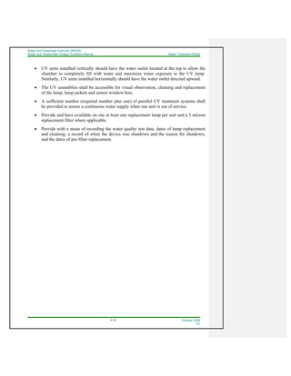 Water And Sewerage Authority (WASA)
Water and Wastewater Design Guideline Manual Water Treatment Plants
9-19 October 2008
R1
• UV units installed vertically should have the water outlet located at the top to allow the
chamber to completely fill with water and maximize water exposure to the UV lamp.
Similarly, UV units installed horizontally should have the water outlet directed upward.
• The UV assemblies shall be accessible for visual observation, cleaning and replacement
of the lamp, lamp jackets and sensor window/lens.
• A sufficient number (required number plus one) of parallel UV treatment systems shall
be provided to assure a continuous water supply when one unit is out of service.
• Provide and have available on site at least one replacement lamp per unit and a 5 micron
replacement filter where applicable.
• Provide with a mean of recording the water quality test data, dates of lamp replacement
and cleaning, a record of when the device was shutdown and the reason for shutdown,
and the dates of pre-filter replacement.
 
