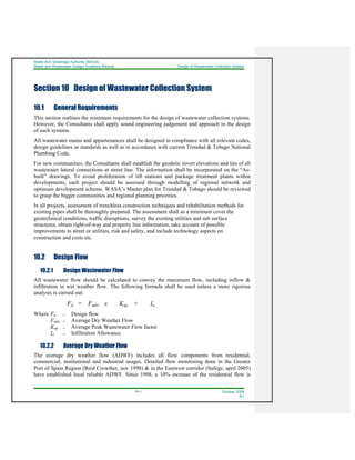 Water And Sewerage Authority (WASA)
Water and Wastewater Design Guideline Manual Design of Wastewater Collection System
10-1 October 2008
R1
Section 10 Design of Wastewater Collection System
10.1 General Requirements
This section outlines the minimum requirements for the design of wastewater collection systems.
However, the Consultants shall apply sound engineering judgement and approach in the design
of such systems.
All wastewater mains and appurtenances shall be designed in compliance with all relevant codes,
design guidelines or standards as well as in accordance with current Trinidad & Tobago National
Plumbing Code,
For new communities, the Consultants shall establish the geodetic invert elevations and ties of all
wastewater lateral connections at street line. The information shall be incorporated on the “As-
built” drawings. To avoid proliferation of lift stations and package treatment plants within
developments, each project should be assessed through modelling of regional network and
optimum development scheme. WASA’s Master plan for Trinidad & Tobago should be reviewed
to grasp the bigger communities and regional planning priorities.
In all projects, assessment of trenchless construction techniques and rehabilitation methods for
existing pipes shall be thoroughly prepared. The assessment shall as a minimum cover the
geotechnical conditions, traffic disruptions, survey the existing utilities and sub surface
structures, obtain right-of-way and property line information, take account of possible
improvements to street or utilities, risk and safety, and include technology aspects on
construction and costs etc.
10.2 Design Flow
10.2.1 Design Wastewater Flow
All wastewater flow should be calculated to convey the maximum flow, including inflow &
infiltration in wet weather flow. The following formula shall be used unless a more rigorous
analysis is carried out:
Fd = Fadw x Kap + Ia
Where Fd = Design flow
Fadw = Average Dry Weather Flow
Kap = Average Peak Wastewater Flow factor
Ia = Infiltration Allowance
10.2.2 Average Dry Weather Flow
The average dry weather flow (ADWF) includes all flow components from residential,
commercial, institutional and industrial usages. Detailed flow monitoring done in the Greater
Port of Spain Region (Reid Crowther, nov 1998) & in the Eastwest corridor (Safege, april 2005)
have established local reliable ADWF. Since 1998, a 10% increase of the residential flow is
 