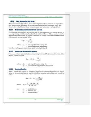 Water And Sewerage Authority (WASA)
Water and Wastewater Design Guideline Manual Design of Wastewater Collection System
10-3 October 2008
R1
10.2.3 Peak Wastewater Flow Factor
Detailed assessment of peak flows, based on existing data and local conditions are required for
each project. Design flows are to be set with consideration for daily average and hourly peak
flows, inflow and infiltration, illegal connections, and rainy season wet weather peak flow.
10.2.3.1 Residential and Community Services Land Use
For residential and community services land use, the peak wastewater flow shall be derived by
assessing existing available data based on local catchment basins. If these are not available,
apply the ratio established by the Harmon Formula to the average wastewater flow for residential
and community services areas as follow:
P+
+=
4
14
1Kap
where, Kap = ratio of peak flow to average flow
P = tributary population in thousands
Note: For small populations, do not use a peak factor higher than 4.
10.2.3.2 Commercial and Industrial Land Uses
For commercial and industrial land uses, the peaking factor shall be determined from a modified
Harmon Formula as follow:
)
4
14
1(80.0Kap
eP+
+⋅=
where, Kap = ratio of peak flow to average flow
Pe = equivalent tributary population in thousands
10.2.3.3 Combined Land Use
When a tributary area consists of residential, industrial and commercial land uses, the peaking
factor for the combined land use shall be calculated using the modified Harmon Formula as
follow:
)
4
14
1(Kap
e
av
PP
K
++
+⋅=
where,
CIR
CIR
av
AAA
AAA
K
++
+⋅+
=
)(80.0
and AR = residential area
AI = industrial area
AC = commercial area
 