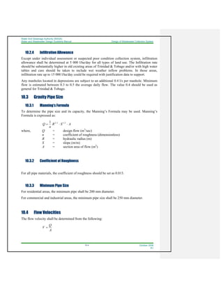 Water And Sewerage Authority (WASA)
Water and Wastewater Design Guideline Manual Design of Wastewater Collection System
10-4 October 2008
R1
10.2.4 Infiltration Allowance
Except under individual assessment or suspected poor condition collection system, infiltration
allowance shall be determined at 5 000 l/ha/day for all types of land use. The Infiltration rate
should be substantially higher in old existing areas of Trinidad & Tobago and/or with high water
tables and care should be taken to include wet weather inflow problems. In those areas,
infiltration rate up to 15 000 l/ha/day could be required with justification data to support.
Any manholes located in depressions are subject to an additional 0.4 l/s per manhole. Minimum
flow is estimated between 0.3 to 0.5 the average daily flow. The value 0.4 should be used as
general for Trinidad & Tobago.
10.3 Gravity Pipe Size
10.3.1 Manning’s Formula
To determine the pipe size and its capacity, the Manning’s Formula may be used. Manning’s
Formula is expressed as:
ASR
n
Q ⋅⋅= 2/13/21
where, Q = design flow (m3
/sec)
n = coefficient of roughness (dimensionless)
R = hydraulic radius (m)
S = slope (m/m)
A = section area of flow (m2
)
10.3.2 Coefficient of Roughness
For all pipe materials, the coefficient of roughness should be set as 0.013.
10.3.3 Minimum Pipe Size
For residential areas, the minimum pipe shall be 200 mm diameter.
For commercial and industrial areas, the minimum pipe size shall be 250 mm diameter.
10.4 Flow Velocities
The flow velocity shall be determined from the following:
A
Q
V =
 