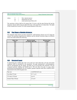 Water And Sewerage Authority (WASA)
Water and Wastewater Design Guideline Manual Design of Wastewater Collection System
10-5 October 2008
R1
where, V = flow velocity (m/sec)
Q = design flow (m3
/sec)
A = cross section area of flow (m2
)
The maximum velocity shall not be greater than 3.0 m/sec with the pipe flowing full and the
minimum velocity shall not be less than 0.60 m/sec with actual flow on a daily basis. The depth
of flow should never exceed 75% of the internal diameter of the sewer.
10.5 Pipe Slopes & Manhole distances
The minimum slopes shown are those required for “self-cleansing velocity set as 0.7 meter per
second, The maximum length between manholes and the absolute minimum slopes for different
sewer sizes shall conform the following:
Sewer size
(mm)
Maximum length
(m) between Man hole
Minimum slope
(m/100m)
200 90 0.40
250 110 0.28
300 110 0.20
350 110 0.17
375 110 0.15
400 120 0.14
450 120 0.12
525 120 0.10
600 150 0.08
900 150 0.046
1200 assess 0.031
1800 assess 0.020
10.6 Structural Layout
In determining the suitable pipe class to be used, live load, dead load, soil type and trench
conditions shall be considered in the calculation. The pipe manufacturer’s recommendations
shall be incorporated into the design. All pipes are to be provided with minimum 150 mm
compacted granular bedding and backfill up to 300 mm above the pipe. In cases where
geotechnical recommendations are not available, granular materials shall meet AASHTO M-43
requirement for the following pipe sizes:
Pipe size AASTHO M-43 size
Less than 375 mm 67, 7, or 8
375 mm to 750 mm 6 or 67
Greater Than 750 mm 57 or 67
 