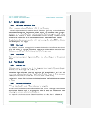Water And Sewerage Authority (WASA)
Water and Wastewater Design Guideline Manual Design of Wastewater Collection System
10-6 October 2008
R1
10.7 System Layout
10.7.1 Location of Wastewater Main
All new wastewater mains shall be located within the road allowance.
Location of replacement wastewater mains shall be determined specifically based on the location
of existing utilities and other site conditions and will be dealt with as situation arises. Preferably,
sewers are to be 1.5 m offset from roadway centreline. System arrangement shall include
redundancy and overflows to propose alternate routes in case of blockage. Overflow shall be
rerouted in the sewer system. Sewer easements are required if sewer located out of roadway.
Gas pipelines need a minimum separation of 0.9 m at crossings. See section 5.5.3 for distances
from drinking water lines & pipes.
10.7.2 Pipe Depth
The depth for wastewater main pipe cover shall be determined in consideration of economic
factor, the strength of the pipe and external loads due to trench backfill and wheel loads.
Minimum cover shall be of 1.2 m for roadways and 0.9 m for open areas.
10.7.3 Grid Design
Wastewater mains changing in alignment shall have man holes at the point of the alignment
change.
10.8 Pipe Material
10.8.1 Concrete Pipe
Reinforced concrete pipes may be used for pipe size greater than or equal to 300 mm in diameter.
Portland Cement shall comply with ASTM C150.
All concrete pipes, fittings and joints shall conform to ASTM standards C-76 or EN 641. All
concrete pipe to be manufactured to give Type V Sulfate Resisting Cement for all sub-structures.
Sulphate resistant cement or concrete shall be used for on site concrete pouring.
For flat curves, straight pipe with joint deflections is permissible. Maximum joint deflection shall
be 13 mm.
10.8.2 Polyvinyl Chloride Pipe
PVC pipe sizes from 150 mm to 375 mm in diameter are acceptable.
No curve radius or joint deflection shall be allowed on pipe layouts. Saddle type connections are
not permitted. Tangent length of tee connections must be taken into considerations when
calculating the minimum radius that can be achieved.
PVC pipes and gaskets shall conform to the requirements of ASTM D-3034-77 & ISO 4435.
 