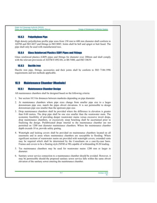 Water And Sewerage Authority (WASA)
Water and Wastewater Design Guideline Manual Design of Wastewater Collection System
10-7 October 2008
R1
10.8.3 Polyethylene Pipe
High density polyethylene profile pipe sizes from 150 mm to 600 mm diameter shall conform to
ASTM and ISO 4437 and fittings to ISO 8085. Joints shall be bell and spigot or butt fused. The
pipe shall only be used with manufactured tees.
10.8.4 Glass Reinforced Plastics (GRP) Pipes and Fittings
Glass reinforced plastics (GRP) pipes and fittings for diameter over 200mm and shall comply
with the relevant provisions of ASTM F1092-04, or BS 5480, and ISO 10639.
10.8.5 Ductile iron
Ductile iron pipe, fittings, accessories and their joints shall be conform to ISO 7186:1996
requirements and test methods applicable.
10.9 Maintenance Chamber (Manhole)
10.9.1 Maintenance Chamber Design
All maintenance chambers shall be designed based on the following criteria:
1. See section 10.5 for distances between manholes depending on pipe diameter.
2. At maintenance chambers where pipe sizes change from smaller pipe size to a larger
downstream pipe size, match the pipes obvert elevations. It is not permissible to design
downstream pipe size smaller than the upstream pipe size.
3. Drop maintenance chambers shall be provided where the difference in elevation is greater
than 0.60 metres. The drop pipe shall be one size smaller than the wastewater main. The
economic feasibility of providing deeper wastewater mains versus excessive invert drops,
drop maintenance chambers, or excessively steep benching shall be ascertained prior to
finalizing the design. Prefabricated drops internal to the maintenance chamber are not
permitted on 1200 mm diameter maintenance chambers. Where the maintenance chamber
depth exceeds 10 m, provide safety grating.
4. Watertight and locking covers shall be provided on maintenance chambers located on all
easements and in areas where maintenance chambers are susceptible to flooding. Where
significant sections of wastewater mains are provided with watertight covers, extended vents
may be required which shall be determined by the Consultants on a case-by-case basis.
Frames and covers to be a floating style (NF80 or 90) capable of withstanding H-20 loading.
5. Tee maintenance chambers may be used for wastewater mains 1200 mm or larger in
diameter.
6. Sanitary sewer service connection to a maintenance chamber should be avoided. However, it
may be permissible should the proposed sanitary sewer service falls within the same obvert
elevation of the sanitary sewer entering the maintenance chamber.
 