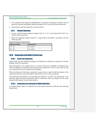 Water And Sewerage Authority (WASA)
Water and Wastewater Design Guideline Manual Design of Wastewater Collection System
10-8 October 2008
R1
7. For commercial and industrial establishments, an inspection maintenance chamber must be
placed at a location immediately behind the property line to service the lateral connection.
8. All enclosures and rails should be corrosion resistant.
10.9.2 Manhole Hydraulics
1. On runs with horizontal alignment changes from 0° to 15°, invert drops from 0.015 m to
0.030 m shall be provided.
2. Where the alignment change exceeds 15°, drops shall be provided in accordance with the
following table.
Alignment Change and Required Drop
Alignment Change Required Drop
15
o
– 45
o
min. 0.030 m
45
o
– 90
o
min. 0.050 m
10.10 Connection from Main to Street Line
10.10.1 Street Line Connection
Single family and semi-detached dwellings in residential areas shall have a minimum of 150 mm
diameter street line connection.
Dual connections or two separate lines in a common trench are acceptable in residential areas
where the difference in basement elevation does not exceed 0.60 m. Two or more units serviced
on a common line with wye branches are acceptable.
Where the diameter of the lateral connection is greater than or equal to half the diameter of the
wastewater main, the connection shall be made with a tee-wye or wye connection.
The minimum and maximum cover at property line shall be 1.2 m and 1.8 m, respectively. A 2%
minimum grade for lateral connections shall be maintained. Pipe size change must be made
through similar quality eccentric pipe reducers.
10.10.2 Connection Size and Grade For Multi Family Sites
In multiple family blocks in residential areas, the lateral connections shall meet the following
requirements:
 