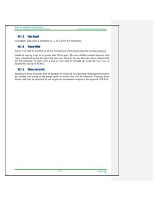 Water And Sewerage Authority (WASA)
Water and Wastewater Design Guideline Manual Design of Wastewater Collection System
10-10 October 2008
R1
10.11.3 Pipe Depth
Consultants shall allow a minimum of 1.2 m of cover for forcemains.
10.11.4 Tracer Wire
Tracer wire shall be installed on all new installations of forcemain pipes for locating purposes.
Handwell spacing is not to be greater than 150 m apart. The wire shall be installed between each
valve or handwell and/or the end of the new pipe. Joints in the wire between valves or handwells
are not permitted. At each valve a loop of wire shall be brought up inside the valve box or
handwell to the top of the box.
10.11.5 Thrust restraint
Mechanical thrust restraints shall be designed to withstand the maximum operating pressure plus
the number and timing of the pump cycles to which they will be subjected. Concrete thrust
blocks shall only be permitted for use in special circumstances subject to the approval of WASA.
 