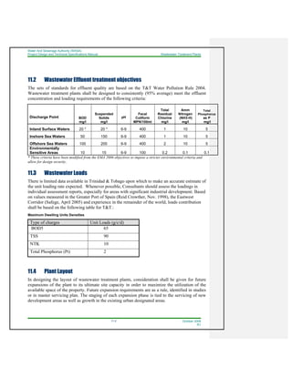 Water And Sewerage Authority (WASA)
Project Design and Technical Specifications Manual Wastewater Treatment Plants
11-2 October 2008
R1
11.2 Wastewater Effluent treatment objectives
The sets of standards for effluent quality are based on the T&T Water Pollution Rule 2004.
Wastewater treatment plants shall be designed to consistently (95% average) meet the effluent
concentration and loading requirements of the following criteria:
Discharge Point BOD
mg/l
Suspended
Solids
mg/l
pH
Fecal
Coliform
MPN/100ml
Total
Residual
Chlorine
mg/l
Amm
Nitrogen
(NH3-H)
mg/l
Total
Phosphorus
as P
mg/l
Inland Surface Waters 20 * 20 * 6-9 400 1 10 5
Inshore Sea Waters 50 150 6-9 400 1 10 5
Offshore Sea Waters 100 200 6-9 400 2 10 5
Environmentally
Sensitive Areas 10 15 6-9 100 0.2 0.1 0.1
* These criteria have been modified from the EMA 2006 objectives to impose a stricter environmental criteria and
allow for design security,
11.3 Wastewater Loads
There is limited data available in Trinidad & Tobago upon which to make an accurate estimate of
the unit loading rate expected. Whenever possible, Consultants should assess the loadings in
individual assessment reports, especially for areas with significant industrial development. Based
on values measured in the Greater Port of Spain (Reid Crowther, Nov. 1998), the Eastwest
Corridor (Safege, April 2005) and experience in the remainder of the world, loads contribution
shall be based on the following table for T&T.:
Maximum Dwelling Units Densities
Type of charges Unit Loads (g/c/d)
BOD5 65
TSS 90
NTK 10
Total Phosphorus (Pt) 2
11.4 Plant Layout
In designing the layout of wastewater treatment plants, consideration shall be given for future
expansions of the plant to its ultimate site capacity in order to maximize the utilization of the
available space of the property. Future expansion requirements are as a rule, identified in studies
or in master servicing plan. The staging of each expansion phase is tied to the servicing of new
development areas as well as growth in the existing urban designated areas.
 