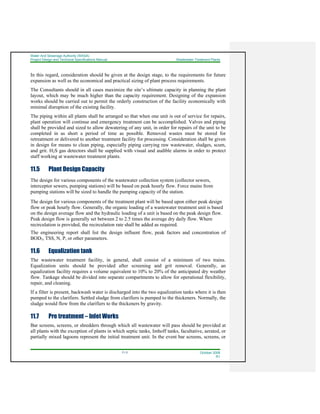 Water And Sewerage Authority (WASA)
Project Design and Technical Specifications Manual Wastewater Treatment Plants
11-3 October 2008
R1
In this regard, consideration should be given at the design stage, to the requirements for future
expansion as well as the economical and practical sizing of plant process requirements.
The Consultants should in all cases maximize the site’s ultimate capacity in planning the plant
layout, which may be much higher than the capacity requirement. Designing of the expansion
works should be carried out to permit the orderly construction of the facility economically with
minimal disruption of the existing facility.
The piping within all plants shall be arranged so that when one unit is out of service for repairs,
plant operation will continue and emergency treatment can be accomplished. Valves and piping
shall be provided and sized to allow dewatering of any unit, in order for repairs of the unit to be
completed in as short a period of time as possible. Removed wastes must be stored for
retreatment or delivered to another treatment facility for processing. Consideration shall be given
in design for means to clean piping, especially piping carrying raw wastewater, sludges, scum,
and grit. H2S gas detectors shall be supplied with visual and audible alarms in order to protect
staff working at wastewater treatment plants.
11.5 Plant Design Capacity
The design for various components of the wastewater collection system (collector sewers,
interceptor sewers, pumping stations) will be based on peak hourly flow. Force mains from
pumping stations will be sized to handle the pumping capacity of the station.
The design for various components of the treatment plant will be based upon either peak design
flow or peak hourly flow. Generally, the organic loading of a wastewater treatment unit is based
on the design average flow and the hydraulic loading of a unit is based on the peak design flow.
Peak design flow is generally set between 2 to 2.5 times the average dry daily flow. Where
recirculation is provided, the recirculation rate shall be added as required.
The engineering report shall list the design influent flow, peak factors and concentration of
BOD5, TSS, N, P, or other parameters.
11.6 Equalization tank
The wastewater treatment facility, in general, shall consist of a minimum of two trains.
Equalization units should be provided after screening and grit removal. Generally, an
equalization facility requires a volume equivalent to 10% to 20% of the anticipated dry weather
flow. Tankage should be divided into separate compartments to allow for operational flexibility,
repair, and cleaning.
If a filter is present, backwash water is discharged into the two equalization tanks where it is then
pumped to the clarifiers. Settled sludge from clarifiers is pumped to the thickeners. Normally, the
sludge would flow from the clarifiers to the thickeners by gravity.
11.7 Pre treatment – Inlet Works
Bar screens, screens, or shredders through which all wastewater will pass should be provided at
all plants with the exception of plants in which septic tanks, Imhoff tanks, facultative, aerated, or
partially mixed lagoons represent the initial treatment unit. In the event bar screens, screens, or
 