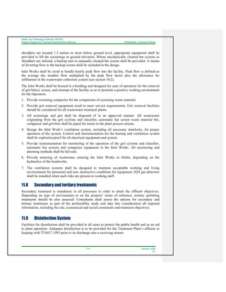Water And Sewerage Authority (WASA)
Project Design and Technical Specifications Manual Wastewater Treatment Plants
11-4 October 2008
R1
shredders are located 1.2 meters or more below ground level, appropriate equipment shall be
provided to lift the screenings to ground elevation. Where mechanically cleaned bar screens or
shredders are utilized, a backup unit or manually cleaned bar screen shall be provided. A means
of diverting flow to the backup screen shall be included in the design.
Inlet Works shall be sized to handle hourly peak flow into the facility. Peak flow is defined as
the average dry weather flow multiplied by the peak flow factor plus the allowance for
infiltration in the wastewater collection system (see section 10.2).
The Inlet Works shall be housed in a building and designed for ease of operation for the removal
of grit bin(s), screen, and cleanup of the facility so as to promote a positive working environment
for the Operators.
1. Provide screening compactor for the compaction of screening waste material.
2. Provide grit removal equipment sized to meet service requirements. Grit removal facilities
should be considered for all wastewater treatment plants.
3. All screenings and grit shall be disposed of in an approved manner. All wastewater
originating from the grit cyclone and classifier, automatic bar screen waste material bin,
compactor and grit bins shall be piped for return to the plant process stream.
4. Design the Inlet Work’s ventilation system, including all necessary interlocks, for proper
operation of the system. Control and instrumentation for the heating and ventilation system
shall be explosion-proof for all electrical equipment and system.
5. Provide instrumentation for monitoring of the operation of the grit cyclone and classifier,
automatic bar screens and compactor equipment in the Inlet Works. All monitoring and
alarming methods shall be fail-safe.
6. Provide metering of wastewater entering the Inlet Works or Outlet, depending on the
hydraulics of the headworks.
7. The ventilation systems shall be designed to maintain acceptable working and living
environments for personnel and non- destructive conditions for equipment. H2S gas detectors
shall be installed when such risks are present to working staff.
11.8 Secondary and tertiary treatments
Secondary treatment is mandatory in all processes in order to attain the effluent objectives.
Depending on type of environment or on the projects’ terms of reference, tertiary polishing
treatments should be also assessed. Consultants shall assess the options for secondary and
tertiary treatments as part of the prefeasiblity study and take into consideration all required
information, including the site, economical and social constraints and treatment objectives.
11.9 Disinfection System
Facilities for disinfection shall be provided in all cases to protect the public health and as an aid
to plant operation. Adequate disinfection is to be provided for the Treatment Plant’s effluent in
keeping with TT4417.1993 prior to its discharge into a receiving stream.
 