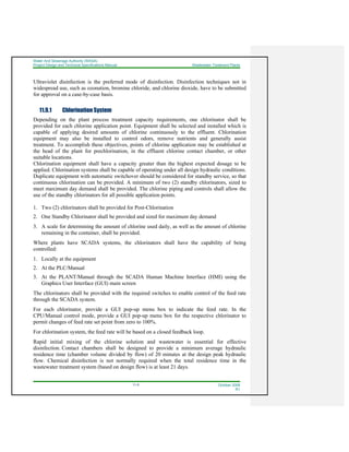 Water And Sewerage Authority (WASA)
Project Design and Technical Specifications Manual Wastewater Treatment Plants
11-5 October 2008
R1
Ultraviolet disinfection is the preferred mode of disinfection. Disinfection techniques not in
widespread use, such as ozonation, bromine chloride, and chlorine dioxide, have to be submitted
for approval on a case-by-case basis.
11.9.1 Chlorination System
Depending on the plant process treatment capacity requirements, one chlorinator shall be
provided for each chlorine application point. Equipment shall be selected and installed which is
capable of applying desired amounts of chlorine continuously to the effluent. Chlorination
equipment may also be installed to control odors, remove nutrients and generally assist
treatment. To accomplish these objectives, points of chlorine application may be established at
the head of the plant for prechlorination, in the effluent chlorine contact chamber, or other
suitable locations.
Chlorination equipment shall have a capacity greater than the highest expected dosage to be
applied. Chlorination systems shall be capable of operating under all design hydraulic conditions.
Duplicate equipment with automatic switchover should be considered for standby service, so that
continuous chlorination can be provided. A minimum of two (2) standby chlorinators, sized to
meet maximum day demand shall be provided. The chlorine piping and controls shall allow the
use of the standby chlorinators for all possible application points.
1. Two (2) chlorinators shall be provided for Post-Chlorination
2. One Standby Chlorinator shall be provided and sized for maximum day demand
3. A scale for determining the amount of chlorine used daily, as well as the amount of chlorine
remaining in the container, shall be provided.
Where plants have SCADA systems, the chlorinators shall have the capability of being
controlled:
1. Locally at the equipment
2. At the PLC/Manual
3. At the PLANT/Manual through the SCADA Human Machine Interface (HMI) using the
Graphics User Interface (GUI) main screen
The chlorinators shall be provided with the required switches to enable control of the feed rate
through the SCADA system.
For each chlorinator, provide a GUI pop-up menu box to indicate the feed rate. In the
CPU/Manual control mode, provide a GUI pop-up menu box for the respective chlorinator to
permit changes of feed rate set point from zero to 100%.
For chlorination system, the feed rate will be based on a closed feedback loop.
Rapid initial mixing of the chlorine solution and wastewater is essential for effective
disinfection. Contact chambers shall be designed to provide a minimum average hydraulic
residence time (chamber volume divided by flow) of 20 minutes at the design peak hydraulic
flow. Chemical disinfection is not normally required when the total residence time in the
wastewater treatment system (based on design flow) is at least 21 days.
 
