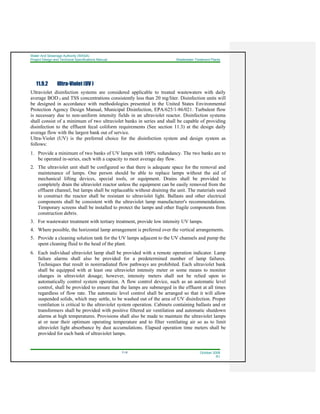 Water And Sewerage Authority (WASA)
Project Design and Technical Specifications Manual Wastewater Treatment Plants
11-6 October 2008
R1
11.9.2 Ultra-Violet (UV )
Ultraviolet disinfection systems are considered applicable to treated wastewaters with daily
average BOD 5 and TSS concentrations consistently less than 20 mg/liter. Disinfection units will
be designed in accordance with methodologies presented in the United States Environmental
Protection Agency Design Manual, Municipal Disinfection, EPA/625/1-86/021. Turbulent flow
is necessary due to non-uniform intensity fields in an ultraviolet reactor. Disinfection systems
shall consist of a minimum of two ultraviolet banks in series and shall be capable of providing
disinfection to the effluent fecal coliform requirements (See section 11.3) at the design daily
average flow with the largest bank out of service.
Ultra-Violet (UV) is the preferred choice for the disinfection system and design system as
follows:
1. Provide a minimum of two banks of UV lamps with 100% redundancy. The two banks are to
be operated in-series, each with a capacity to meet average day flow.
2. The ultraviolet unit shall be configured so that there is adequate space for the removal and
maintenance of lamps. One person should be able to replace lamps without the aid of
mechanical lifting devices, special tools, or equipment. Drains shall be provided to
completely drain the ultraviolet reactor unless the equipment can be easily removed from the
effluent channel, but lamps shall be replaceable without draining the unit. The materials used
to construct the reactor shall be resistant to ultraviolet light. Ballasts and other electrical
components shall be consistent with the ultraviolet lamp manufacturer's recommendations.
Temporary screens shall be installed to protect the lamps and other fragile components from
construction debris.
3. For wastewater treatment with tertiary treatment, provide low intensity UV lamps.
4. Where possible, the horizontal lamp arrangement is preferred over the vertical arrangements.
5. Provide a cleaning solution tank for the UV lamps adjacent to the UV channels and pump the
spent cleaning fluid to the head of the plant.
6. Each individual ultraviolet lamp shall be provided with a remote operation indicator. Lamp
failure alarms shall also be provided for a predetermined number of lamp failures.
Techniques that result in nonirradiated flow pathways are prohibited. Each ultraviolet bank
shall be equipped with at least one ultraviolet intensity meter or some means to monitor
changes in ultraviolet dosage; however, intensity meters shall not be relied upon to
automatically control system operation. A flow control device, such as an automatic level
control, shall be provided to ensure that the lamps are submerged in the effluent at all times
regardless of flow rate. The automatic level control shall be arranged so that it will allow
suspended solids, which may settle, to be washed out of the area of UV disinfection. Proper
ventilation is critical to the ultraviolet system operation. Cabinets containing ballasts and or
transformers shall be provided with positive filtered air ventilation and automatic shutdown
alarms at high temperatures. Provisions shall also be made to maintain the ultraviolet lamps
at or near their optimum operating temperature and to filter ventilating air so as to limit
ultraviolet light absorbance by dust accumulations. Elapsed operation time meters shall be
provided for each bank of ultraviolet lamps.
 
