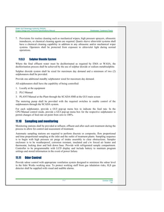 Water And Sewerage Authority (WASA)
Project Design and Technical Specifications Manual Wastewater Treatment Plants
11-7 October 2008
R1
7. Provisions for routine cleaning such as mechanical wipers, high pressure sprayers, ultrasonic
transducers, or chemical cleaning agents are required. Quartz sleeve ultraviolet systems shall
have a chemical cleaning capability in addition to any ultrasonic and/or mechanical wiper
systems. Operators shall be protected from exposure to ultraviolet light during normal
operations.
11.9.3 Sulphur Dioxide System
Where the final effluent water must be dechlorinated as required by EMA or WASA, the
dechlorination process shall be achieved by the use of sulphur dioxide or sodium metabisulphite.
Sulphur dioxide system shall be sized for maximum day demand and a minimum of two (2)
sulphonators shall be provided.
Provide one additional standby sulphonator sized for maximum day demand.
All sulphonators shall have the capability of being controlled:
1. Locally at the equipment
2. PLC/Manual
3. PLANT/Manual at the Plant through the SCADA HMI at the GUI main screen
The metering pump shall be provided with the required switches to enable control of the
sulphonators through the SCADA system.
For each sulphonator, provide a GUI pop-up menu box to indicate the feed rate. In the
CPU/Manual control mode, provide a GUI pop-up menu box for the respective sulphonator to
permit changes of feed rate set point from zero to 100%.
11.10 Sampling and monitoring
Monitoring stations shall be provided at influent, effluent and after each unit treatment during the
process to allow for control and assessment of treatment.
Automatic sampling stations are required to perform discrete or composite, flow proportional
and time proportional sampling at the inlet and the outlet of treatment plants. Sampling sequence
is to begin with high pressure air purge of intake assembly to clear obstructions. Sampler
enclosure is to be weatherproof, corrosion resistant, insulated and c/w forced air heater and
thermostat, locking door and bolt down base. Provide with refrigerated sample compartment.
Controller to be programmable with LCD display and include battery to maintain program
settings and stored information in the event of power failure.
11.11 Odor Control
Provide odour control with appropriate ventilation system designed to minimize the odour level
in the Inlet Works working area. To protect working staff from gas inhalation risks, H2S gas
detector shall be supplied with visual and audible alarms.
 