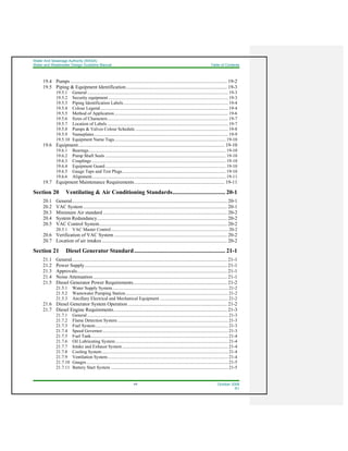Water And Sewerage Authority (WASA)
Water and Wastewater Design Guideline Manual Table of Contents
viii October 2008
R1
19.4 Pumps ............................................................................................................................. 19-2
19.5 Piping & Equipment Identification................................................................................. 19-3
19.5.1 General .............................................................................................................................. 19-3
19.5.2 Security equipment ........................................................................................................... 19-3
19.5.3 Piping Identification Labels.............................................................................................. 19-4
19.5.4 Colour Legend................................................................................................................... 19-4
19.5.5 Method of Application...................................................................................................... 19-6
19.5.6 Sizes of Characters............................................................................................................ 19-7
19.5.7 Location of Labels ............................................................................................................ 19-7
19.5.8 Pumps & Valves Colour Schedule ................................................................................... 19-8
19.5.9 Nameplates........................................................................................................................ 19-9
19.5.10 Equipment Name Tags.................................................................................................... 19-10
19.6 Equipment..................................................................................................................... 19-10
19.6.1 Bearings........................................................................................................................... 19-10
19.6.2 Pump Shaft Seals ............................................................................................................ 19-10
19.6.3 Couplings ........................................................................................................................ 19-10
19.6.4 Equipment Guard ............................................................................................................ 19-10
19.6.5 Gauge Taps and Test Plugs............................................................................................. 19-10
19.6.6 Alignment........................................................................................................................ 19-11
19.7 Equipment Maintenance Requirements........................................................................ 19-11
Section 20 Ventilating & Air Conditioning Standards.................................... 20-1
20.1 General............................................................................................................................ 20-1
20.2 VAC System................................................................................................................... 20-1
20.3 Minimum Air standard ................................................................................................... 20-2
20.4 System Redundancy........................................................................................................ 20-2
20.5 VAC Control System...................................................................................................... 20-2
20.5.1 VAC Master Control......................................................................................................... 20-2
20.6 Verification of VAC System .......................................................................................... 20-2
20.7 Location of air intakes .................................................................................................... 20-2
Section 21 Diesel Generator Standard.............................................................. 21-1
21.1 General............................................................................................................................ 21-1
21.2 Power Supply.................................................................................................................. 21-1
21.3 Approvals........................................................................................................................ 21-1
21.4 Noise Attenuation........................................................................................................... 21-1
21.5 Diesel Generator Power Requirements........................................................................... 21-2
21.5.1 Water Supply System........................................................................................................ 21-2
21.5.2 Wastewater Pumping Station............................................................................................ 21-2
21.5.3 Ancillary Electrical and Mechanical Equipment ............................................................. 21-2
21.6 Diesel Generator System Operation ............................................................................... 21-2
21.7 Diesel Engine Requirements........................................................................................... 21-3
21.7.1 General .............................................................................................................................. 21-3
21.7.2 Flame Detection System................................................................................................... 21-3
21.7.3 Fuel System....................................................................................................................... 21-3
21.7.4 Speed Governor................................................................................................................. 21-3
21.7.5 Fuel Tank........................................................................................................................... 21-4
21.7.6 Oil Lubricating System..................................................................................................... 21-4
21.7.7 Intake and Exhaust System............................................................................................... 21-4
21.7.8 Cooling System................................................................................................................. 21-4
21.7.9 Ventilation System............................................................................................................ 21-4
21.7.10 Gauges............................................................................................................................... 21-5
21.7.11 Battery Start System ......................................................................................................... 21-5
 