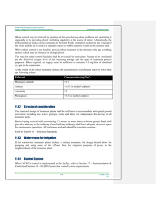 Water And Sewerage Authority (WASA)
Project Design and Technical Specifications Manual Wastewater Treatment Plants
11-8 October 2008
R1
Odour control may be achieved by isolation of the areas having odour problems and ventilating it
separately or by providing direct ventilating capability at the source of odour. Alternatively, the
air blower(s) air intake can be connected to the Inlet Works ventilation system for the removal of
the odour and the air is used in a separate coarse air bubble aeration system in the aeration tank.
Where odour control is not feasible, provide odour treatment in the alternate with gas scrubbing
system, which may be chemical or biological unit.
The need for odour control facilities shall be evaluated for each plant. Factors to be considered
are the dissolved oxygen level of the incoming sewage and the type of treatment process
proposed. When required, air supply must be sufficient to maintain 1.0 mg/litre of dissolved
oxygen in the wastewater.
At the outlet of the odour treatment system, the concentration of pollutants must be lower than
the following values:
Pollutant Concentration (mg/Nm3
)
Hydrogen sulphide <0.1
Amines <0.07 (in methyl sulphur)
Ammonia <1
Mercaptans <0.7 (in methyl sulphur)
11.12 Structural consideration
The structural design of treatment plants shall be sufficient to accommodate anticipated ground
movement including any active geologic faults and allow for independent dewatering of all
treatment units.
Basins having vertical walls terminating 1.2 meters or more above or below ground level shall
provide a stairway to the walkway. Guard rails on walkways shall have adequate clearance space
for maintenance operations. All enclosures and rails should be corrosion resistant.
Refer to Section 15 – Structural Standards.
11.13 Water reuse for irrigation
If the wastewater treatment plants include a tertiary treatment, the design should allow for
pumping and using some of the effluent flow for irrigation purposes of plants in the
neighbourhood of the treatment plant.
11.14 Control System
Where SCADA control is implemented at the facility, refer to Section 17 – Instrumentation &
Control and Section 18 – SCADA System for control system requirements.
 