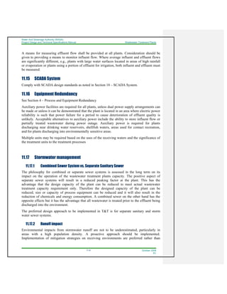 Water And Sewerage Authority (WASA)
Project Design and Technical Specifications Manual Wastewater Treatment Plants
11-9 October 2008
R1
A means for measuring effluent flow shall be provided at all plants. Consideration should be
given to providing a means to monitor influent flow. Where average influent and effluent flows
are significantly different, e.g., plants with large water surfaces located in areas of high rainfall
or evaporation or plants using a portion of effluent for irrigation, both influent and effluent must
be measured.
11.15 SCADA System
Comply with SCADA design standards as noted in Section 18 – SCADA System.
11.16 Equipment Redundancy
See Section 4 – Process and Equipment Redundancy
Auxiliary power facilities are required for all plants, unless dual power supply arrangements can
be made or unless it can be demonstrated that the plant is located in an area where electric power
reliability is such that power failure for a period to cause deterioration of effluent quality is
unlikely. Acceptable alternatives to auxiliary power include the ability to store influent flow or
partially treated wastewater during power outage. Auxiliary power is required for plants
discharging near drinking water reservoirs, shellfish waters, areas used for contact recreation,
and for plants discharging into environmentally sensitive areas.
Multiple units may be required based on the uses of the receiving waters and the significance of
the treatment units to the treatment processes
11.17 Stormwater management
11.17.1 Combined Sewer System vs. Separate Sanitary Sewer
The philosophy for combined or separate sewer systems is assessed in the long term on its
impact on the operation of the wastewater treatment plants capacity. The positive aspect of
separate sewer systems will result in a reduced peaking factor at the plant. This has the
advantage that the design capacity of the plant can be reduced to meet actual wastewater
treatment capacity requirement only. Therefore the designed capacity of the plant can be
reduced; size or capacity of process equipment can be reduced and it will also result in the
reduction of chemicals and energy consumption. A combined sewer on the other hand has the
opposite effects but it has the advantage that all wastewater is treated prior to the effluent being
discharged into the environment.
The preferred design approach to be implemented in T&T is for separate sanitary and storm
water sewer systems.
11.17.2 Runoff impact
Environmental impacts from stormwater runoff are not to be underestimated, particularly in
areas with a high population density. A proactive approach should be implemented.
Implementation of mitigation strategies on receiving environments are preferred rather than
 