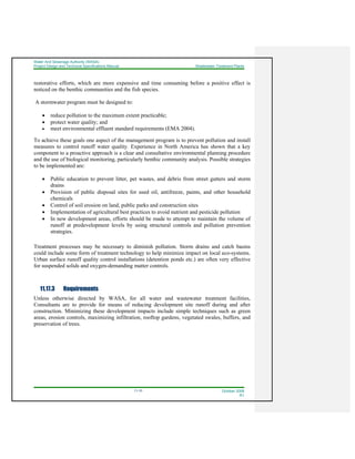 Water And Sewerage Authority (WASA)
Project Design and Technical Specifications Manual Wastewater Treatment Plants
11-10 October 2008
R1
restorative efforts, which are more expensive and time consuming before a positive effect is
noticed on the benthic communities and the fish species.
A stormwater program must be designed to:
• reduce pollution to the maximum extent practicable;
• protect water quality; and
• meet environmental effluent standard requirements (EMA 2004).
To achieve these goals one aspect of the management program is to prevent pollution and install
measures to control runoff water quality. Experience in North America has shown that a key
component to a proactive approach is a clear and consultative environmental planning procedure
and the use of biological monitoring, particularly benthic community analysis. Possible strategies
to be implemented are:
• Public education to prevent litter, pet wastes, and debris from street gutters and storm
drains
• Provision of public disposal sites for used oil, antifreeze, paints, and other household
chemicals
• Control of soil erosion on land, public parks and construction sites
• Implementation of agricultural best practices to avoid nutrient and pesticide pollution
• In new development areas, efforts should be made to attempt to maintain the volume of
runoff at predevelopment levels by using structural controls and pollution prevention
strategies.
Treatment processes may be necessary to diminish pollution. Storm drains and catch basins
could include some form of treatment technology to help minimize impact on local eco-systems.
Urban surface runoff quality control installations (detention ponds etc.) are often very effective
for suspended solids and oxygen-demanding matter controls.
11.17.3 Requirements
Unless otherwise directed by WASA, for all water and wastewater treatment facilities,
Consultants are to provide for means of reducing development site runoff during and after
construction. Minimizing these development impacts include simple techniques such as green
areas, erosion controls, maximizing infiltration, rooftop gardens, vegetated swales, buffers, and
preservation of trees.
 