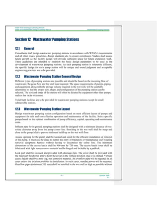 Water And Sewerage Authority (WASA)
Water and Wastewater Design Guideline Manual Wastewater Pumping Stations
12-1 October 2008
R1
Section 12 Wastewater Pumping Stations
12.1 General
Consultants shall design wastewater pumping stations in accordance with WASA’s requirements
and all other codes, guidelines, design standards etc. to ensure compliance. Studies shall assess
future growth so the facility design will provide sufficient space for future expansion work.
These guidelines are intended to establish the basic design parameters to be used in the
development of wastewater pumping stations. As each pumping station is inherently different,
the specific design for each pump station will be unique and sound judgment and acceptable
engineering practices are to be provided.
12.2 Wastewater Pumping Station General Design
Different types of pumping stations are possible and should be based on the incoming flow of
wastewater, the peak flow and the total head required. The space requirements of pumps, piping,
and equipment, along with the storage volume required in the wet well, will be carefully
determined so that the proper size, shape, and configuration of the pumping station can be
selected. The size and shape of the station will often be dictated by equipment other than pumps,
such as bar racks or screens.
Toilet/bath facilities are to be provided for wastewater pumping stations except for small
submersible stations.
12.3 Wastewater Pumping Station Layout
Design wastewater pumping station configuration based on most efficient layout of pumps and
equipment for safe and cost effective operation and maintenance of the facility. Select specific
pumps based on the optimal combination of pump efficiency, capital, operating and maintenance
costs.
Influent pipe for in-ground pumping stations shall be designed with a minimum distance of two-
volute diameter away from the pump centre line. Benching in the wet well shall be steep and
close to the pump inlet to prevent sediment build-up on the wet well floor.
Access opening for the pump shall be located and sized for the efficient installation or removal
of the pump. It must also be sized to permit the entry of Operators or Maintenance staff wearing
retrieval equipment harness without having to disconnect the safety line. The minimum
dimensions of the access hatch shall be 900 mm by 750 mm. The access hatch cover shall be
fabricated with light non corrosive material and be hinged and lockable by a padlock.
Lock port shall be recessed and provided with drainage pipe. The cover shall be provided with
the necessary hold open arm to keep the cover in the vertical position once it is opened. Vertical
access ladder shall be a non-slip, non corrosive material. An overflow pipe will be required in all
cases unless the location prohibits its installation. In such cases, standby power will be required.
Overflow pipes (minimum 200 mm) shall be installed in the wet well as high as possible without
 
