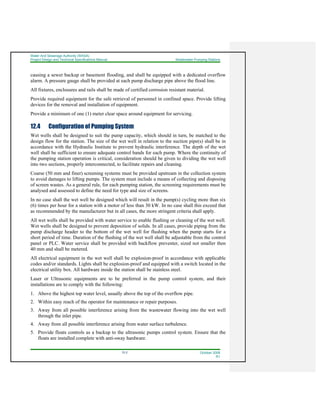Water And Sewerage Authority (WASA)
Project Design and Technical Specifications Manual Wastewater Pumping Stations
12-2 October 2008
R1
causing a sewer backup or basement flooding, and shall be equipped with a dedicated overflow
alarm. A pressure gauge shall be provided at each pump discharge pipe above the flood line.
All fixtures, enclosures and rails shall be made of certified corrosion resistant material.
Provide required equipment for the safe retrieval of personnel in confined space. Provide lifting
devices for the removal and installation of equipment.
Provide a minimum of one (1) meter clear space around equipment for servicing.
12.4 Configuration of Pumping System
Wet wells shall be designed to suit the pump capacity, which should in turn, be matched to the
design flow for the station. The size of the wet well in relation to the suction pipe(s) shall be in
accordance with the Hydraulic Institute to prevent hydraulic interference. The depth of the wet
well shall be sufficient to ensure adequate control bands for each pump. Where the continuity of
the pumping station operation is critical, consideration should be given to dividing the wet well
into two sections, properly interconnected, to facilitate repairs and cleaning.
Coarse (50 mm and finer) screening systems must be provided upstream in the collection system
to avoid damages to lifting pumps. The system must include a means of collecting and disposing
of screen wastes. As a general rule, for each pumping station, the screening requirements must be
analysed and assessed to define the need for type and size of screens.
In no case shall the wet well be designed which will result in the pump(s) cycling more than six
(6) times per hour for a station with a motor of less than 30 kW. In no case shall this exceed that
as recommended by the manufacturer but in all cases, the more stringent criteria shall apply.
All wet wells shall be provided with water service to enable flushing or cleaning of the wet well.
Wet wells shall be designed to prevent deposition of solids. In all cases, provide piping from the
pump discharge header to the bottom of the wet well for flushing when the pump starts for a
short period of time. Duration of the flushing of the wet well shall be adjustable from the control
panel or PLC. Water service shall be provided with backflow preventer, sized not smaller then
40 mm and shall be metered.
All electrical equipment in the wet well shall be explosion-proof in accordance with applicable
codes and/or standards. Lights shall be explosion-proof and equipped with a switch located in the
electrical utility box. All hardware inside the station shall be stainless steel.
Laser or Ultrasonic equipments are to be preferred in the pump control system, and their
installations are to comply with the following:
1. Above the highest top water level, usually above the top of the overflow pipe.
2. Within easy reach of the operator for maintenance or repair purposes.
3. Away from all possible interference arising from the wastewater flowing into the wet well
through the inlet pipe.
4. Away from all possible interference arising from water surface turbulence.
5. Provide floats controls as a backup to the ultrasonic pumps control system. Ensure that the
floats are installed complete with anti-sway hardware.
 