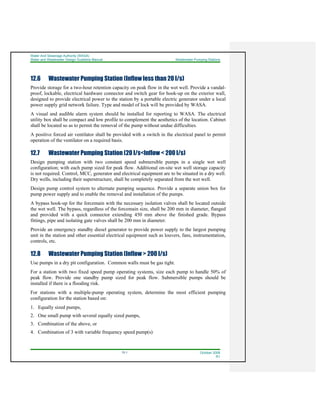 Water And Sewerage Authority (WASA)
Water and Wastewater Design Guideline Manual Wastewater Pumping Stations
12-1 October 2008
R1
12.6 Wastewater Pumping Station (Inflow less than 20 l/s)
Provide storage for a two-hour retention capacity on peak flow in the wet well. Provide a vandal-
proof, lockable, electrical hardware connector and switch gear for hook-up on the exterior wall,
designed to provide electrical power to the station by a portable electric generator under a local
power supply grid network failure. Type and model of lock will be provided by WASA.
A visual and audible alarm system should be installed for reporting to WASA. The electrical
utility box shall be compact and low profile to complement the aesthetics of the location. Cabinet
shall be located so as to permit the removal of the pump without undue difficulties.
A positive forced air ventilator shall be provided with a switch in the electrical panel to permit
operation of the ventilator on a required basis.
12.7 Wastewater Pumping Station (20 l/s<Inflow < 200 l/s)
Design pumping station with two constant speed submersible pumps in a single wet well
configuration; with each pump sized for peak flow. Additional on-site wet well storage capacity
is not required. Control, MCC, generator and electrical equipment are to be situated in a dry well.
Dry wells, including their superstructure, shall be completely separated from the wet well.
Design pump control system to alternate pumping sequence. Provide a separate union box for
pump power supply and to enable the removal and installation of the pumps.
A bypass hook-up for the forcemain with the necessary isolation valves shall be located outside
the wet well. The bypass, regardless of the forcemain size, shall be 200 mm in diameter, flanged
and provided with a quick connector extending 450 mm above the finished grade. Bypass
fittings, pipe and isolating gate valves shall be 200 mm in diameter.
Provide an emergency standby diesel generator to provide power supply to the largest pumping
unit in the station and other essential electrical equipment such as louvers, fans, instrumentation,
controls, etc.
12.8 Wastewater Pumping Station (Inflow > 200 l/s)
Use pumps in a dry pit configuration. Common walls must be gas tight.
For a station with two fixed speed pump operating systems, size each pump to handle 50% of
peak flow. Provide one standby pump sized for peak flow. Submersible pumps should be
installed if there is a flooding risk.
For stations with a multiple-pump operating system, determine the most efficient pumping
configuration for the station based on:
1. Equally sized pumps,
2. One small pump with several equally sized pumps,
3. Combination of the above, or
4. Combination of 3 with variable frequency speed pump(s)
 