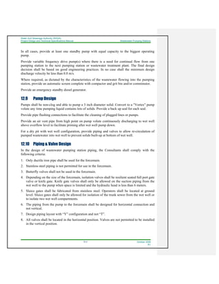 Water And Sewerage Authority (WASA)
Project Design and Technical Specifications Manual Wastewater Pumping Stations
12-2 October 2008
R1
In all cases, provide at least one standby pump with equal capacity to the biggest operating
pump.
Provide variable frequency drive pump(s) where there is a need for continual flow from one
pumping station to the next pumping station or wastewater treatment plant. The final design
decision shall be based on good engineering practices. In no case shall the minimum design
discharge velocity be less than 0.8 m/s.
Where required, as dictated by the characteristics of the wastewater flowing into the pumping
station, provide an automatic screen complete with compactor and grit bin and/or comminutor.
Provide an emergency standby diesel generator.
12.9 Pump Design
Pumps shall be non-clog and able to pump a 3 inch diameter solid. Convert to a "Vortex" pump
volute any time pumping liquid contains lots of solids. Provide a back up seal for each seal.
Provide pipe flushing connections to facilitate the cleaning of plugged lines or pumps.
Provide an air vent pipe from high point on pump volute continuously discharging to wet well
above overflow level to facilitate priming after wet well pump down.
For a dry pit with wet well configuration, provide piping and valves to allow re-circulation of
pumped wastewater into wet well to prevent solids built-up at bottom of wet well.
12.10 Piping & Valve Design
In the design of wastewater pumping station piping, the Consultants shall comply with the
following criteria:
1. Only ductile iron pipe shall be used for the forcemain.
2. Stainless steel piping is not permitted for use in the forcemain.
3. Butterfly valves shall not be used in the forcemain.
4. Depending on the size of the forcemain, isolation valves shall be resilient seated full port gate
valve or knife gate. Knife gate valves shall only be allowed on the suction piping from the
wet well to the pump when space is limited and the hydraulic head is less than 6 meters.
5. Sluice gates shall be fabricated from stainless steel. Operators shall be located at ground
level. Sluice gates shall only be allowed for isolation of the trunk sewer from the wet well or
to isolate two wet well compartments.
6. The piping from the pump to the forcemain shall be designed for horizontal connection and
not vertical.
7. Design piping layout with “Y” configuration and not “T”.
8. All valves shall be located in the horizontal position. Valves are not permitted to be installed
in the vertical position.
 