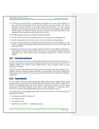 Water And Sewerage Authority (WASA)
Project Design and Technical Specifications Manual Wastewater Pumping Stations
12-3 October 2008
R1
9. Air relief, air-vacuum release, or combination air release and vacuum valves shall be of a
type and brand manufactured for the specific purpose in sewage service, and shall be
provided at critical locations in the pump station and force main.. For each air-valve
assembly, the pipe-nipple connection to the manifold and all other piping in the assembly
shall be copper. An insulated coupling, ball valve, and pipe union shall be provided on each
assembly to allow maintenance and removal of the air valve.
10. Provide flushing connections to facilitate cleaning of the pipe.
11. Provide isolation valve on the discharge header prior to it leaving the pumping station.
12. Provide horizontally placed anti-slam check valves on all pump discharge headers.
13. Provide for surge protection by installing soft start/stop electrical control equipment or surge
control on pumps main discharge header and recycle wastewater to the wet well above top
water level (TWL).
14. Properly located and sized pipe supports shall be provided. No loads shall be transmitted to
pump flanges. All pipe restraints shall be designed to resist maximum expected surge and
earthquake forces. Pipe restraints shall be adequately anchored for vertical and lateral
support.
12.11 Corrosion resistance
The wet well interior and exterior concrete surfaces shall be corrosion resistant and receive as a
minimum two coats of a coal tar epoxy coating to protect the concrete from the corrosion due to
hydrogen sulfide in the influent sewage. HDPE lining is also an adequate means to ensure
protection of concrete.
Type 316 stainless steel should be specified for guide rails, brackets, bolts, nuts, structural steel,
supports, and stairs. Fiberglass grating and ladders are recommended. The exterior of ductile iron
piping shall be epoxy coated. Corrosion resistant materials should also be specified for electrical
components.
12.12 Pump Controls
For each pump include the following indicator lights: pump electrical supply (white); pump
running (green); pump off (red); and pump failure (flashing red), unless otherwise approved by
WASA. All indicating lights shall be connected to a push-to-test button to test for proper
functioning of the bulbs. Indicator lamps shall be either transformer or diode-type device.
Provide an externally non-resettable elapsed time meter for each pump in service.
The configuration of the pumping system shall be set by level sensor or float devices and will
generally be as follows:
1. Low Water Level (LWL) Pumps off
2. P1 Pump No.1 start
3. P2 Pump No.2 start
4. High Water Level (HWL) Standby pump starts
 