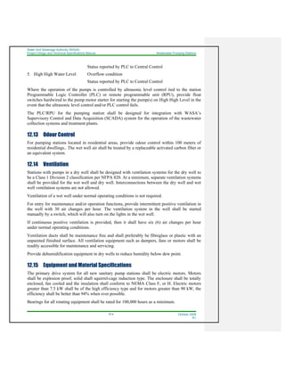 Water And Sewerage Authority (WASA)
Project Design and Technical Specifications Manual Wastewater Pumping Stations
12-4 October 2008
R1
Status reported by PLC to Central Control
5. High High Water Level Overflow condition
Status reported by PLC to Central Control
Where the operation of the pumps is controlled by ultrasonic level control tied to the station
Programmable Logic Controller (PLC) or remote programmable unit (RPU), provide float
switches hardwired to the pump motor starter for starting the pump(s) on High High Level in the
event that the ultrasonic level control and/or PLC control fails.
The PLC/RPU for the pumping station shall be designed for integration with WASA’s
Supervisory Control and Data Acquisition (SCADA) system for the operation of the wastewater
collection systems and treatment plants.
12.13 Odour Control
For pumping stations located in residential areas, provide odour control within 100 meters of
residential dwellings.. The wet well air shall be treated by a replaceable activated carbon filter or
an equivalent system.
12.14 Ventilation
Stations with pumps in a dry well shall be designed with ventilation systems for the dry well to
be a Class 1 Division 2 classification per NFPA 820. At a minimum, separate ventilation systems
shall be provided for the wet well and dry well. Interconnections between the dry well and wet
well ventilation systems are not allowed.
Ventilation of a wet well under normal operating conditions is not required.
For entry for maintenance and/or operation functions, provide intermittent positive ventilation in
the well with 30 air changes per hour. The ventilation system in the well shall be started
manually by a switch, which will also turn on the lights in the wet well.
If continuous positive ventilation is provided, then it shall have six (6) air changes per hour
under normal operating conditions.
Ventilation ducts shall be maintenance free and shall preferably be fibreglass or plastic with an
unpainted finished surface. All ventilation equipment such as dampers, fans or motors shall be
readily accessible for maintenance and servicing.
Provide dehumidification equipment in dry wells to reduce humidity below dew point.
12.15 Equipment and Material Specifications
The primary drive system for all new sanitary pump stations shall be electric motors. Motors
shall be explosion proof, solid shaft squirrel-cage induction type. The enclosure shall be totally
enclosed, fan cooled and the insulation shall conform to NEMA Class F, or H. Electric motors
greater than 7.5 kW shall be of the high efficiency type and for motors greater than 90 kW, the
efficiency shall be better than 94% when ever possible.
Bearings for all rotating equipment shall be rated for 100,000 hours as a minimum.
 