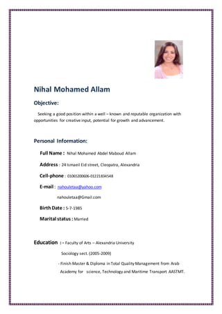 Nihal Mohamed Allam
Objective:
Seeking a good position within a well – known and reputable organization with
opportunities for creative input, potential for growth and advancement.
Personal Information:
Full Name : Nihal Mohamed Abdel Maboud Allam
Address : 24 Ismaeil Eid street, Cleopatra, Alexandria
Cell-phone : 01065200606-01221834548
nahouletaa@yahoo.com:mail-E
nahouletaa@Gmail.com
BirthDate : 5-7-1985
Marital status : Married
Education : - Faculty of Arts – Alexandria University
Sociology sect. (2005-2009)
- Finish Master & Diploma in Total Quality Management from Arab
Academy for science, Technology and Maritime Transport AASTMT.
 