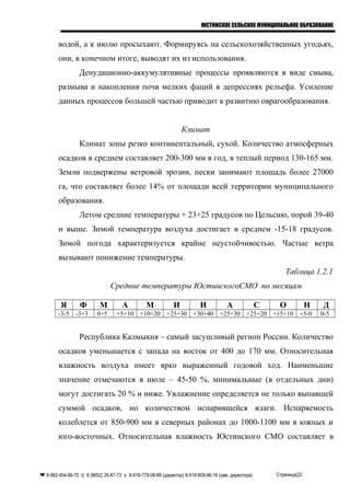 ЮСТИНСКОЕ СЕЛЬСКОЕ МУНИЦИПАЛЬНОЕ ОБРАЗОВАНИЕ
водой, а к июлю просыхают. Формируясь на сельскохозяйственных угодьях,
они, в конечном итоге, выводят их из использования.
Денудационно-аккумулятивные процессы проявляются в виде смыва,
размыва и накопления почв мелких фаций в депрессиях рельефа. Усиление
данных процессов большей частью приводит к развитию оврагообразования.
Климат
Климат зоны резко континентальный, сухой. Количество атмосферных
осадков в среднем составляет 200-300 мм в год, в теплый период 130-165 мм.
Земли подвержены ветровой эрозии, пески занимают площадь более 27000
га, что составляет более 14% от площади всей территории муниципального
образования.
Летом средние температуры + 23+25 градусов по Цельсию, порой 39-40
и выше. Зимой температура воздуха достигает в среднем -15-18 градусов.
Зимой погода характеризуется крайне неустойчивостью. Частые ветра
вызывают понижение температуры.
Таблица 1.2.1
Средние температуры ЮстинскогоСМО по месяцам
Я Ф М А М И И А С О Н Д
-3-5 -3+3 0+5 +5+10 +10+20 +25+30 +30+40 +25+30 +25+20 +15+10 +5-0 0-5
Республика Калмыкия – самый засушливый регион России. Количество
осадков уменьшается с запада на восток от 400 до 170 мм. Относительная
влажность воздуха имеет ярко выраженный годовой ход. Наименьшие
значение отмечаются в июле – 45-50 %, минимальные (в отдельных дни)
могут достигать 20 % и ниже. Увлажнение определяется не только выпавшей
суммой осадков, но количеством испарившейся влаги. Испаряемость
колеблется от 850-900 мм в северных районах до 1000-1100 мм в южных и
юго-восточных. Относительная влажность Юстинского СМО составляет в
 8-962-454-96-70  8 (8652) 35-87-73  8-918-779-06-88 (директор) 8-918-808-96-16 (зам. директора) Страница|22
 