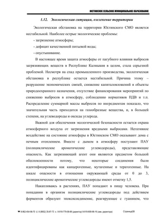 ЮСТИНСКОЕ СЕЛЬСКОЕ МУНИЦИПАЛЬНОЕ ОБРАЗОВАНИЕ
1.12. Экологическая ситуация, озеленение территории
Экологическая обстановка на территории Юстинского СМО является
нестабильной. Наиболее острые экологические проблемы:
- загрязнение атмосферы;
- дефицит качественной питьевой воды;
- опустынивание.
В настоящее время защита атмосферы от пагубного влияния выбросов
загрязняющих веществ в Республике Калмыкия в целом, стала серьезной
проблемой. Несмотря на спад промышленного производства, экологическая
обстановка в республике остается нестабильной. Причина этому –
разрушение экономических связей, снижение капиталовложений в объекты
природоохранного назначения, отсутствие финансирования мероприятий по
снижению выбросов в атмосферу, соблюдению нормативов ПДВ и т.п.
Распределение суммарной массы выбросов по ингредиентам показало, что
значительная часть приходится на газообразные вещества, и, в большей
степени, на углеводороды и оксиды углерода.
Важной для обеспечения экологической безопасности остается охрана
атмосферного воздуха от загрязнения вредными выбросами. Негативное
воздействие на состояние атмосферы в Юстинском СМО оказывают дома с
печным отоплением. Вместе с дымом в атмосферу поступают ПАУ
(полициклические ароматические углеводороды), представляющие
опасность. Как загрязняющий агент они являются предметом большой
обеспокоенности потому, что некоторые соединения были
идентифицированы как канцерогенные, мутагенные и тератогенные. На
шкале опасности в отношении окружающей среды от 0 до 3,
полициклические ароматические углеводороды имеют отметку 1,5.
Накапливаясь в растениях, ПАУ попадают в пищу человека. При
попадании в организм полициклические углеводороды под действием
ферментов образуют эпоксисоединение, реагирующее с гуанином, что
 8-962-454-96-70  8 (8652) 35-87-73  8-918-779-06-88 (директор) 8-918-808-96-16 (зам. директора) Страница|58
 