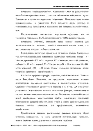 ЮСТИНСКОЕ СЕЛЬСКОЕ МУНИЦИПАЛЬНОЕ ОБРАЗОВАНИЕ
Природная водообеспеченность Юстинского СМО не удовлетворяет
потребностям производственных, сельскохозяйственных и социальных нужд.
Постоянные водотоки на территории отсутствуют. Подземные воды сильно
минерализованы. На территории СМО находятся линзы пресных и
солоноватых вод, используемых населением для питьевых и хозяйственных
нужд.
Потенциальными источниками загрязнения грунтовых вод на
территории Юстинского СМО, являются полигон ТБО и скотомогильник.
Природным ресурсом, имеющим особо важное значение для
жизнедеятельности человека, является почвенный покров земли, для
восстановления которого требуются сотни лет.
Концентрация различных элементов в почвенном покрове Юстинского
сельского муниципального образования Республики Калмыкии: свинец – 5 –
20 мг/кг, хром 600 – 900 мг/кг, марганец 300 – 500 мг/кг, никель 40 – 60 мг/кг,
кобальт 5 – 10 мг/кг, ванадий 50 – 75 мг/кг, медь 20 – 50 мг/кг, цинк 30 – 100
мг/кг, стронций 400 – 500 мг/кг. Общее суммарное загрязнение почвы
тяжелыми металлами – незначительное.
Как любой природный ресурс, кормовые угодья Юстинского СМО как
части Республики Калмыкии на протяжении длительного времени
использования претерпели качественные и количественные изменения.
Состояние естественных сенокосов и пастбищ в 70-е годы XX века резко
ухудшилось. Эти изменения вызваны комплексом факторов, важнейшими из
которых являются социально-экономические. Сохранение кормовой базы для
целей пастбищного животноводства требует адаптивных технологий
использования естественных кормовых угодий с учетом сезонной динамики
видового состава травостоя, его продуктивности, возможности
возобновления.
Хозяйственное освоение растительных ресурсов изменило облик
коренных фитоценозов. На месте целинной растительности появились
пашни, барханы, залежи, улучшенные сенокосы и пастбища.
 8-962-454-96-70  8 (8652) 35-87-73  8-918-779-06-88 (директор) 8-918-808-96-16 (зам. директора) Страница|60
 