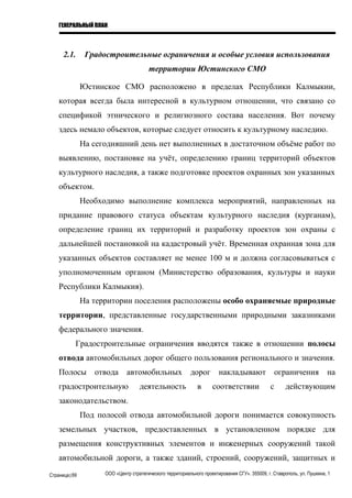 ГЕНЕРАЛЬНЫЙ ПЛАН
2.1. Градостроительные ограничения и особые условия использования
территории Юстинского СМО
Юстинское СМО расположено в пределах Республики Калмыкии,
которая всегда была интересной в культурном отношении, что связано со
спецификой этнического и религиозного состава населения. Вот почему
здесь немало объектов, которые следует относить к культурному наследию.
На сегодняшний день нет выполненных в достаточном объёме работ по
выявлению, постановке на учёт, определению границ территорий объектов
культурного наследия, а также подготовке проектов охранных зон указанных
объектом.
Необходимо выполнение комплекса мероприятий, направленных на
придание правового статуса объектам культурного наследия (курганам),
определение границ их территорий и разработку проектов зон охраны с
дальнейшей постановкой на кадастровый учёт. Временная охранная зона для
указанных объектов составляет не менее 100 м и должна согласовываться с
уполномоченным органом (Министерство образования, культуры и науки
Республики Калмыкия).
На территории поселения расположены особо охраняемые природные
территории, представленные государственными природными заказниками
федерального значения.
Градостроительные ограничения вводятся также в отношении полосы
отвода автомобильных дорог общего пользования регионального и значения.
Полосы отвода автомобильных дорог накладывают ограничения на
градостроительную деятельность в соответствии с действующим
законодательством.
Под полосой отвода автомобильной дороги понимается совокупность
земельных участков, предоставленных в установленном порядке для
размещения конструктивных элементов и инженерных сооружений такой
автомобильной дороги, а также зданий, строений, сооружений, защитных и
Страница|69 ООО «Центр стратегического территориального проектирования СГУ». 355009, г. Ставрополь, ул. Пушкина, 1
 