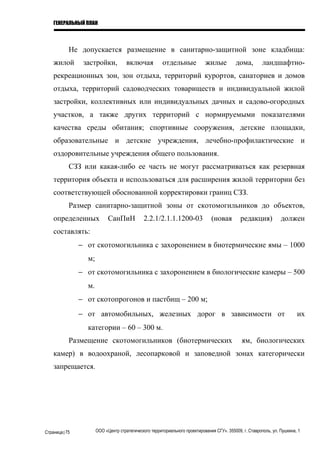 ГЕНЕРАЛЬНЫЙ ПЛАН
Не допускается размещение в санитарно-защитной зоне кладбища:
жилой застройки, включая отдельные жилые дома, ландшафтно-
рекреационных зон, зон отдыха, территорий курортов, санаториев и домов
отдыха, территорий садоводческих товариществ и индивидуальной жилой
застройки, коллективных или индивидуальных дачных и садово-огородных
участков, а также других территорий с нормируемыми показателями
качества среды обитания; спортивные сооружения, детские площадки,
образовательные и детские учреждения, лечебно-профилактические и
оздоровительные учреждения общего пользования.
СЗЗ или какая-либо ее часть не могут рассматриваться как резервная
территория объекта и использоваться для расширения жилой территории без
соответствующей обоснованной корректировки границ СЗЗ.
Размер санитарно-защитной зоны от скотомогильников до объектов,
определенных СанПиН 2.2.1/2.1.1.1200-03 (новая редакция) должен
составлять:
− от скотомогильника с захоронением в биотермические ямы – 1000
м;
− от скотомогильника с захоронением в биологические камеры – 500
м.
− от скотопрогонов и пастбищ – 200 м;
− от автомобильных, железных дорог в зависимости от их
категории – 60 – 300 м.
Размещение скотомогильников (биотермических ям, биологических
камер) в водоохраной, лесопарковой и заповедной зонах категорически
запрещается.
Страница|75 ООО «Центр стратегического территориального проектирования СГУ». 355009, г. Ставрополь, ул. Пушкина, 1
 