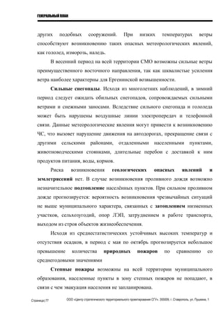 ГЕНЕРАЛЬНЫЙ ПЛАН
других подобных сооружений. При низких температурах ветры
способствуют возникновению таких опасных метеорологических явлений,
как гололед, изморозь, наледь.
В весенний период на всей территории СМО возможны сильные ветры
преимущественного восточного направления, так как шквалистые усиления
ветра наиболее характерны для Ергенинской возвышенности.
Сильные снегопады. Исходя из многолетних наблюдений, в зимний
период следует ожидать обильных снегопадов, сопровождаемых сильными
ветрами и снежными заносами. Вследствие сильного снегопада и гололеда
может быть нарушены воздушные линии электропередач и телефонной
связи. Данные метеорологические явления могут привести к возникновению
ЧС, что вызовет нарушение движения на автодорогах, прекращение связи с
другими сельскими районами, отдаленными населенными пунктами,
животноводческими стоянками, длительные перебои с доставкой к ним
продуктов питания, воды, кормов.
Риска возникновения геологических опасных явлений и
землетрясений нет. В случае возникновения проливного дождя возможно
незначительное подтопление населённых пунктов. При сильном проливном
дожде прогнозируется: вероятность возникновения чрезвычайных ситуаций
не выше муниципального характера, связанных с затоплением низменных
участков, сельхозугодий, опор ЛЭП, затруднением в работе транспорта,
выходом из строя объектов жизнеобеспечения.
Исходя из среднестатистических устойчивых высоких температур и
отсутствия осадков, в период с мая по октябрь прогнозируется небольшое
превышение количества природных пожаров по сравнению со
среднегодовыми значениями
Степные пожары возможны на всей территории муниципального
образования, населенные пункты в зону степных пожаров не попадают, в
связи с чем эвакуация населения не запланирована.
Страница|77 ООО «Центр стратегического территориального проектирования СГУ». 355009, г. Ставрополь, ул. Пушкина, 1
 