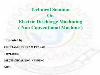 Technical Seminar
On
Electric Discharge Machining
( Non Conventional Machine )
Presented by :
CHINTAM GURURAM PRASAD
14691A0345
MECHANICAL ENGINEERING
MITS
5/7/2018
 