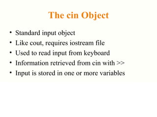 The cin Object
• Standard input object
• Like cout, requires iostream file
• Used to read input from keyboard
• Information retrieved from cin with >>
• Input is stored in one or more variables
 