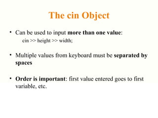 The cin Object
• Can be used to input more than one value:
cin >> height >> width;
• Multiple values from keyboard must be separated by
spaces
• Order is important: first value entered goes to first
variable, etc.
 