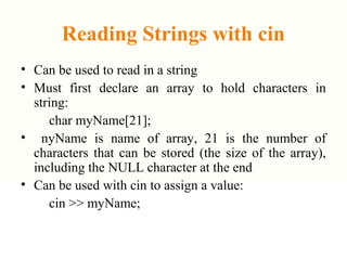 Reading Strings with cin
• Can be used to read in a string
• Must first declare an array to hold characters in
string:
char myName[21];
• nyName is name of array, 21 is the number of
characters that can be stored (the size of the array),
including the NULL character at the end
• Can be used with cin to assign a value:
cin >> myName;
 