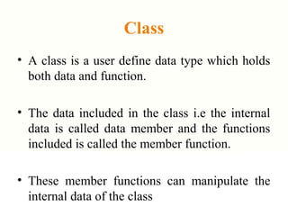Class
• A class is a user define data type which holds
both data and function.
• The data included in the class i.e the internal
data is called data member and the functions
included is called the member function.
• These member functions can manipulate the
internal data of the class
 