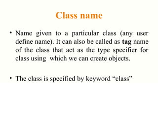 Class name
• Name given to a particular class (any user
define name). It can also be called as tag name
of the class that act as the type specifier for
class using which we can create objects.
• The class is specified by keyword “class”
 